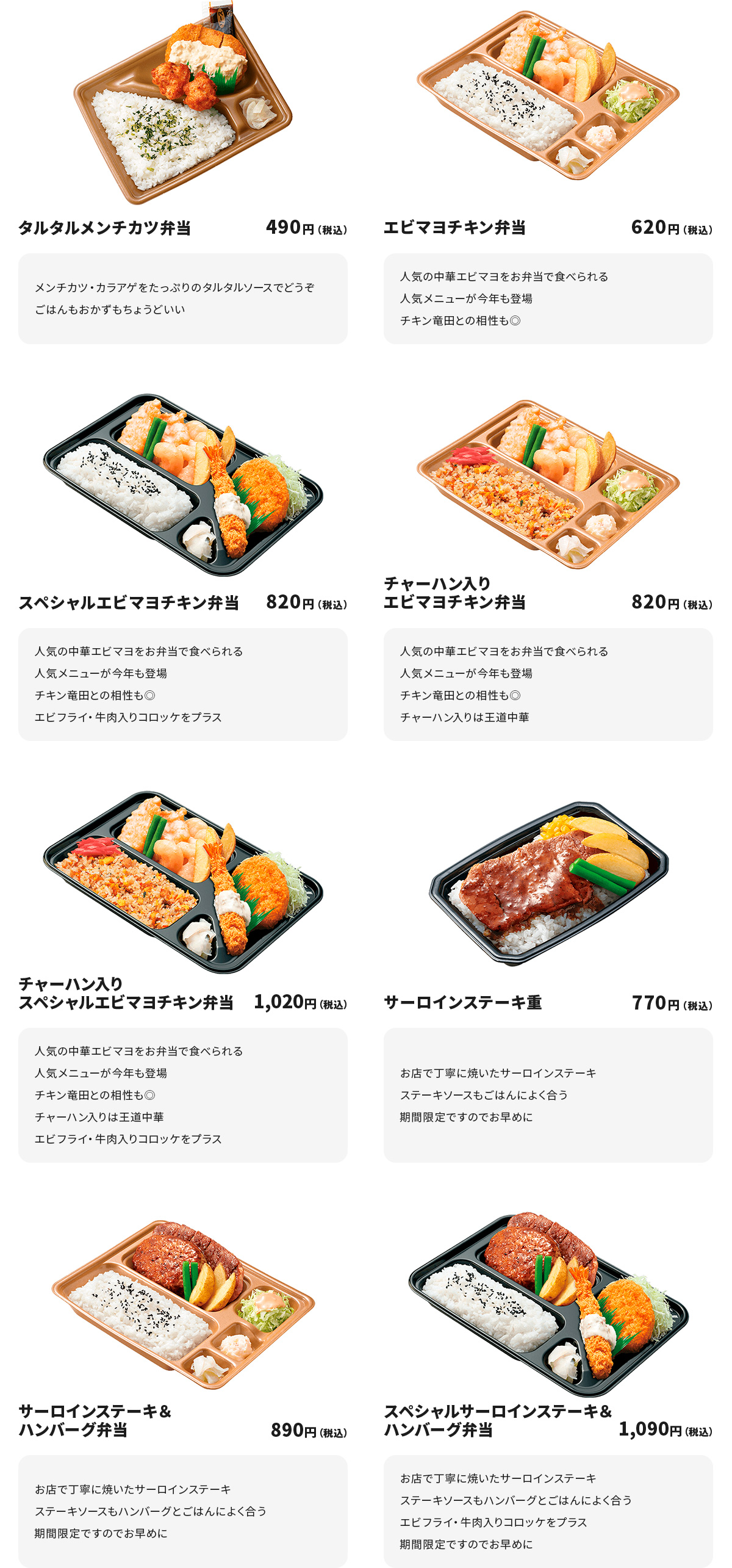 
タルタルメンチカツ弁当 490円
メンチカツ・カラアゲをたっぷりのタルタルソースでどうぞ
ごはんもおかずもちょうどいい

エビマヨチキン弁当 620円
人気の中華エビマヨをお弁当で食べられる人気メニューが今年も登場
チキン竜田との相性も◎

スペシャルエビマヨチキン弁当 820円
人気の中華エビマヨをお弁当で食べられる人気メニューが今年も登場
チキン竜田との相性も◎
エビフライ・牛肉入りコロッケをプラス

チャーハン入りエビマヨチキン弁当 820円
人気の中華エビマヨをお弁当で食べられる人気メニューが今年も登場
チキン竜田との相性も◎
チャーハン入りは王道中華

チャーハン入りスペシャルエビマヨチキン弁当 1,020円
人気の中華エビマヨをお弁当で食べられる人気メニューが今年も登場
チキン竜田との相性も◎
チャーハン入りは王道中華
エビフライ・牛肉入りコロッケをプラス

サーロインステーキ重 770円
お店で丁寧に焼いたサーロインステーキ
ステーキソースもごはんによく合う　期間限定ですのでお早めに

サーロインステーキ＆ハンバーグ弁当 890円
お店で丁寧に焼いたサーロインステーキ
ステーキソースもハンバーグとごはんによく合う　期間限定ですのでお早めに

スペシャルサーロインステーキ＆ハンバーグ弁当 1,090円
お店で丁寧に焼いたサーロインステーキ
ステーキソースもハンバーグとごはんによく合う
エビフライ・牛肉入りコロッケをプラス
期間限定ですのでお早めに
