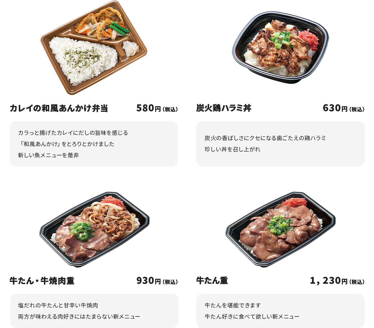 
カレイの和風あんかけ弁当　580円
カラっと揚げたカレイにだしの旨味を感じる「和風あんかけ」をとろりとかけました
新しい魚メニューを是非

炭火鶏ハラミ丼　630円
炭火の香ばしさにクセになる歯ごたえの鶏ハラミ
珍しい丼を召し上がれ

牛たん・牛焼肉重　930円
塩だれの牛たんと甘辛い牛焼肉
両方が味わえる肉好きにはたまらない新メニュー

牛たん重　1,230円
牛たんを堪能できます
牛たん好きに食べて欲しい新メニュー
