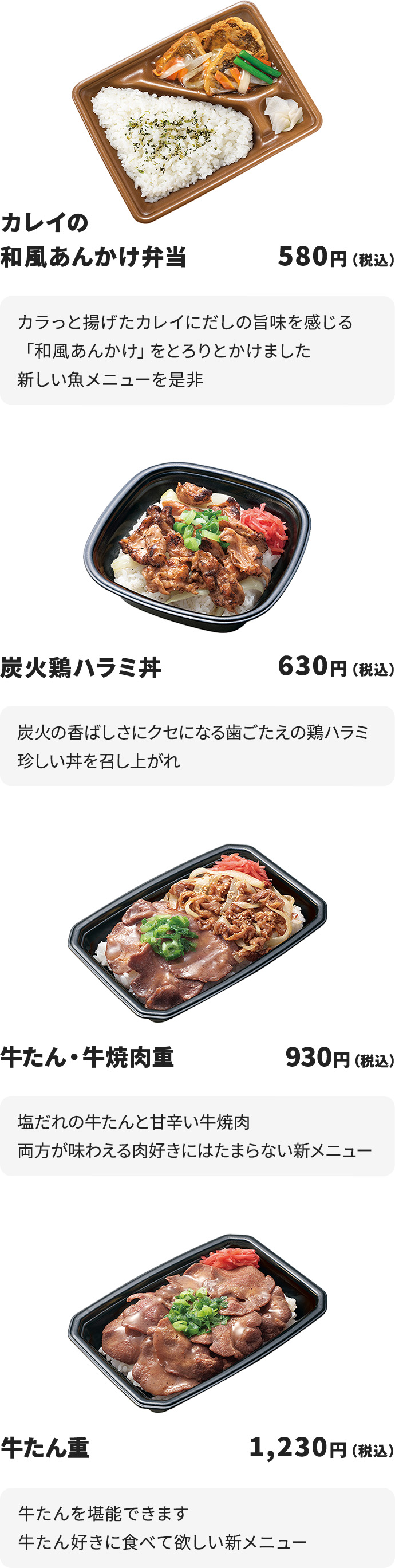
カレイの和風あんかけ弁当　580円
カラっと揚げたカレイにだしの旨味を感じる「和風あんかけ」をとろりとかけました
新しい魚メニューを是非

炭火鶏ハラミ丼　630円
炭火の香ばしさにクセになる歯ごたえの鶏ハラミ
珍しい丼を召し上がれ

牛たん・牛焼肉重　930円
塩だれの牛たんと甘辛い牛焼肉
両方が味わえる肉好きにはたまらない新メニュー

牛たん重　1,230円
牛たんを堪能できます
牛たん好きに食べて欲しい新メニュー
