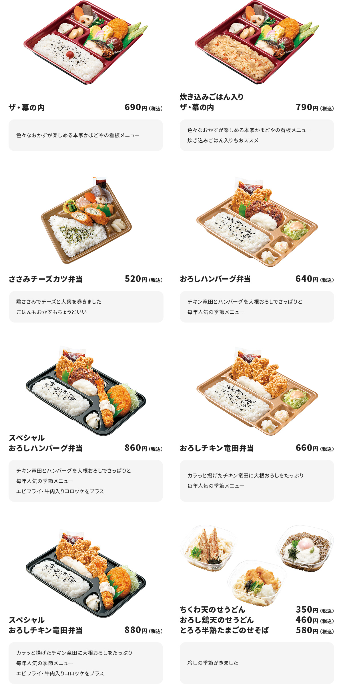 
ザ・幕の内　690円
色々なおかずが楽しめる本家かまどやの看板メニュー

炊き込みごはん入りザ・幕の内　790円　
色々なおかずが楽しめる本家かまどやの看板メニュー
炊き込みごはん入りもおススメ

ささみチーズカツ弁当　520円
鶏ささみでチーズと大葉を巻きました
ごはんもおかずもちょうどいい

おろしハンバーグ弁当　640円
チキン竜田とハンバーグを大根おろしでさっぱりと
毎年人気の季節メニュー

スペシャルおろしハンバーグ弁当　860円
チキン竜田とハンバーグを大根おろしでさっぱりと
毎年人気の季節メニュー
エビフライ・牛肉入りコロッケをプラス

おろしチキン竜田弁当　660円
カラっと揚げたチキン竜田に大根おろしをたっぷり
毎年人気の季節メニュー

スペシャルおろしチキン竜田弁当　880円
カラッと揚げたチキン竜田に大根おろしをたっぷり
毎年人気の季節メニュー
エビフライ・牛肉入りコロッケをプラス

ちくわ天のせうどん　350円／おろし鶏天のせうどん　460円／とろろ半熟たまごのせそば　580円
冷しの季節がきました
