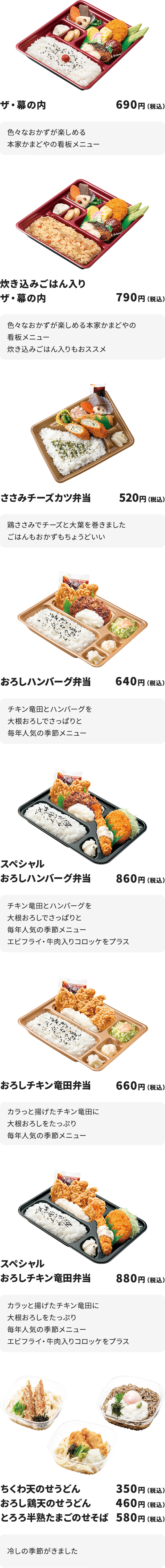 
ザ・幕の内　690円
色々なおかずが楽しめる本家かまどやの看板メニュー

炊き込みごはん入りザ・幕の内　790円　
色々なおかずが楽しめる本家かまどやの看板メニュー
炊き込みごはん入りもおススメ

ささみチーズカツ弁当　520円
鶏ささみでチーズと大葉を巻きました
ごはんもおかずもちょうどいい

おろしハンバーグ弁当　640円
チキン竜田とハンバーグを大根おろしでさっぱりと
毎年人気の季節メニュー

スペシャルおろしハンバーグ弁当　860円
チキン竜田とハンバーグを大根おろしでさっぱりと
毎年人気の季節メニュー
エビフライ・牛肉入りコロッケをプラス

おろしチキン竜田弁当　660円
カラっと揚げたチキン竜田に大根おろしをたっぷり
毎年人気の季節メニュー

スペシャルおろしチキン竜田弁当　880円
カラッと揚げたチキン竜田に大根おろしをたっぷり
毎年人気の季節メニュー
エビフライ・牛肉入りコロッケをプラス

ちくわ天のせうどん　350円／おろし鶏天のせうどん　460円／とろろ半熟たまごのせそば　580円
冷しの季節がきました

