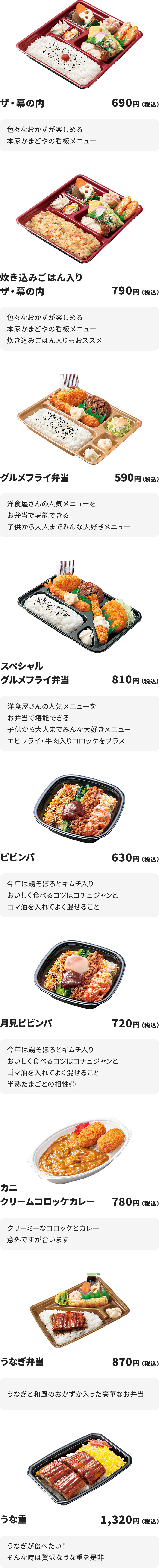 
ザ・幕の内　690円
色々なおかずが楽しめる本家かまどやの看板メニュー

炊き込みごはん入りザ・幕の内　790円　
色々なおかずが楽しめる本家かまどやの看板メニュー
炊き込みごはん入りもおススメ

グルメフライ弁当　590円
洋食屋さんの人気メニューをお弁当で堪能できる
子供から大人までみんな大好きメニュー

スペシャルグルメフライ弁当　810円
洋食屋さんの人気メニューをお弁当で堪能できる
子供から大人までみんな大好きメニュー
エビフライ・牛肉入りコロッケをプラス

ピビンパ　630円
今年は鶏そぼろとキムチ入り
おいしく食べるコツはコチュジャンとゴマ油を入れてよく混ぜること

月見ピビンパ　720円
今年は鶏そぼろとキムチ入り
おいしく食べるコツはコチュジャンとゴマ油を入れてよく混ぜること
半熟たまごとの相性◎

カニクリームコロッケカレー　780円
クリーミーなコロッケとカレー
意外ですが合います

うなぎ弁当　870円
うなぎと和風のおかずが入った豪華なお弁当

うな重　1,320円
うなぎが食べたい！そんな時は贅沢なうな重を是非
