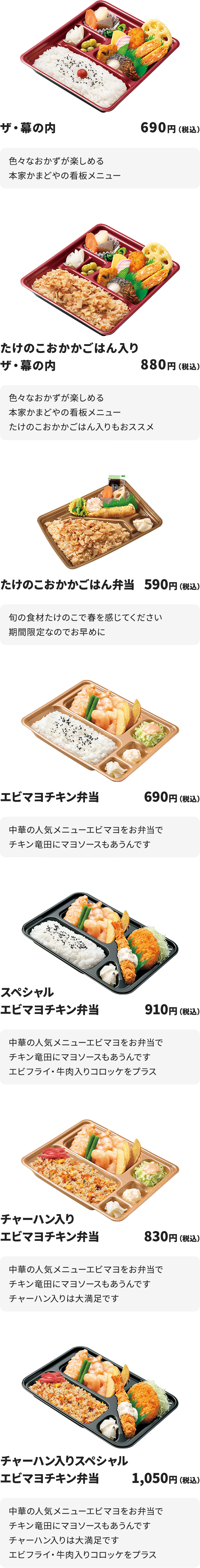 
ザ・幕の内　690円
色々なおかずが楽しめる本家かまどやの看板メニュー

たけのこおかかごはん入りザ・幕の内　880円
色々なおかずが楽しめる本家かまどやの看板メニュー
たけのこおかかごはん入りもおススメ

たけのこおかかごはん弁当　590円
旬の食材たけのこで春を感じてください
期間限定なのでお早めに

エビマヨチキン弁当　690円
中華の人気メニューエビマヨをお弁当で
チキン竜田にマヨソースもあうんです

スペシャルエビマヨチキン弁当　910円
中華の人気メニューエビマヨをお弁当で
チキン竜田にマヨソースもあうんです
エビフライ・牛肉入りコロッケをプラス

チャーハン入りエビマヨチキン弁当　830円
中華の人気メニューエビマヨをお弁当で
チキン竜田にマヨソースもあうんです
チャーハン入りは大満足です

チャーハン入りスペシャルエビマヨチキン弁当　1050円
中華の人気メニューエビマヨをお弁当で
チキン竜田にマヨソースもあうんです
チャーハン入りは大満足です
エビフライ・牛肉入りコロッケをプラス
